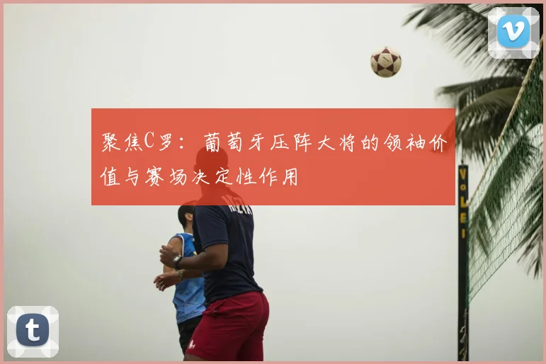 聚焦C罗:葡萄牙压阵大将的领袖价值与赛场决定性作用