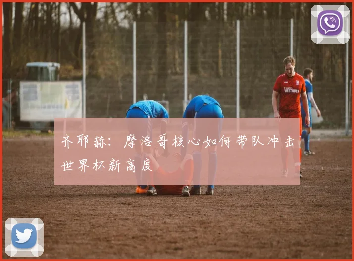 齐耶赫:摩洛哥核心如何带队冲击世界杯新高度