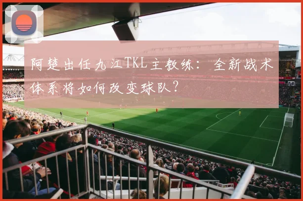 阿楚出任九江TKL主教练:全新战术体系将如何改变球队?
