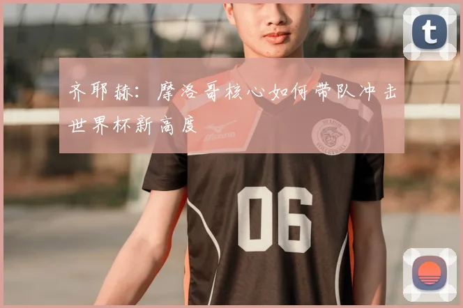 齐耶赫:摩洛哥核心如何带队冲击世界杯新高度