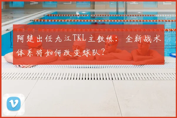 阿楚出任九江TKL主教练:全新战术体系将如何改变球队?