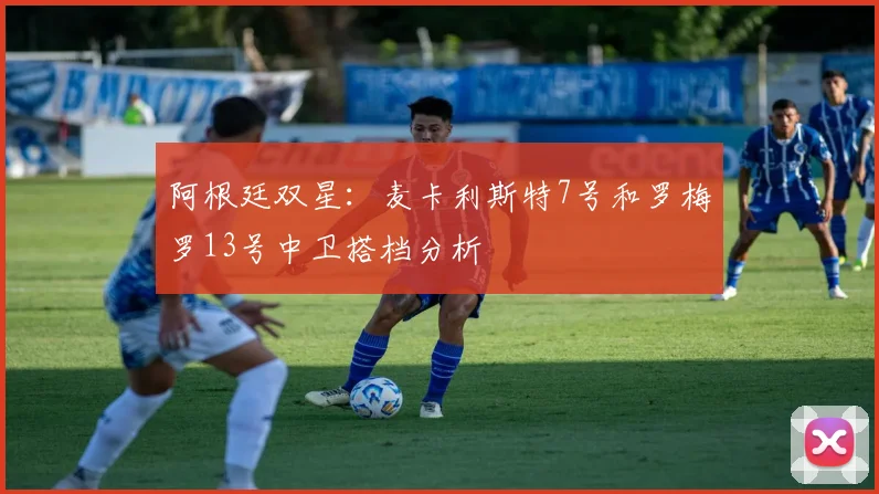 阿根廷双星:麦卡利斯特7号和罗梅罗13号中卫搭档分析