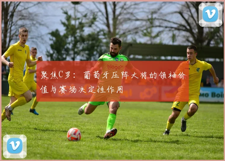 聚焦C罗:葡萄牙压阵大将的领袖价值与赛场决定性作用