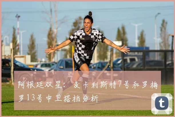 阿根廷双星:麦卡利斯特7号和罗梅罗13号中卫搭档分析