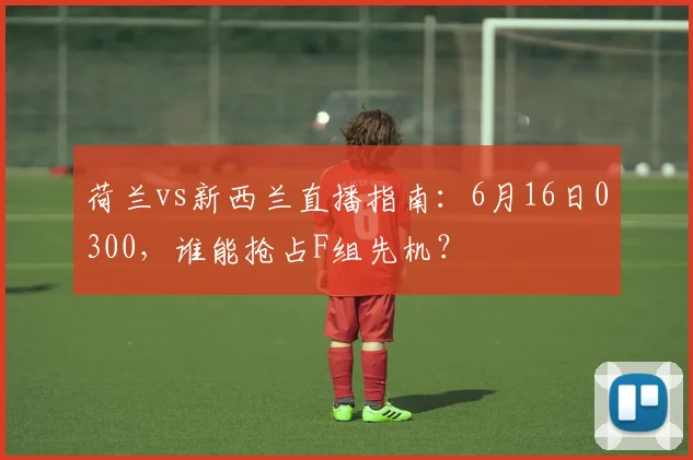 荷兰vs新西兰直播指南:6月16日0300,谁能抢占F组先机?