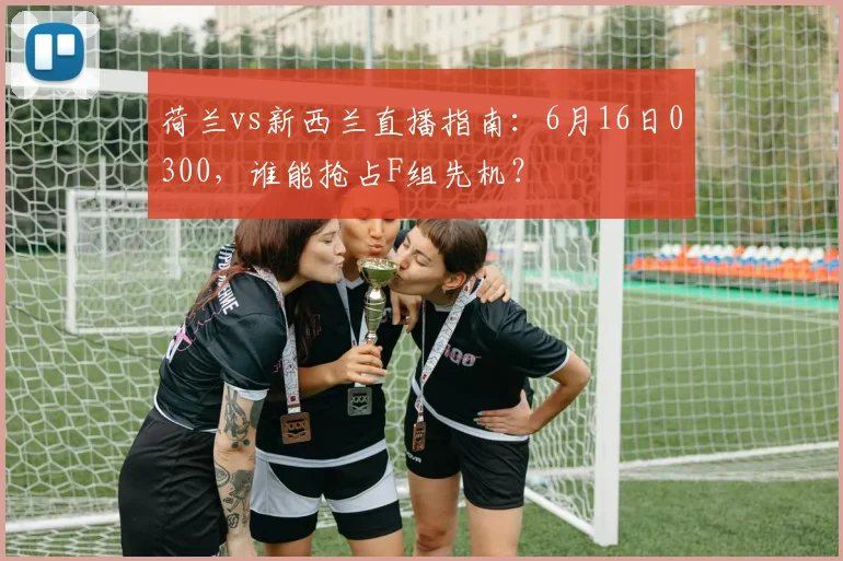 荷兰vs新西兰直播指南:6月16日0300,谁能抢占F组先机?